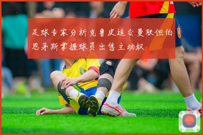 足球专家分析克鲁皮适合曼联但伯恩茅斯掌握球员出售主动权